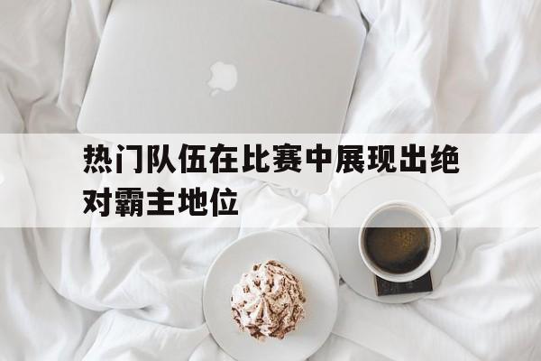 热门队伍在比赛中展现出绝对霸主地位